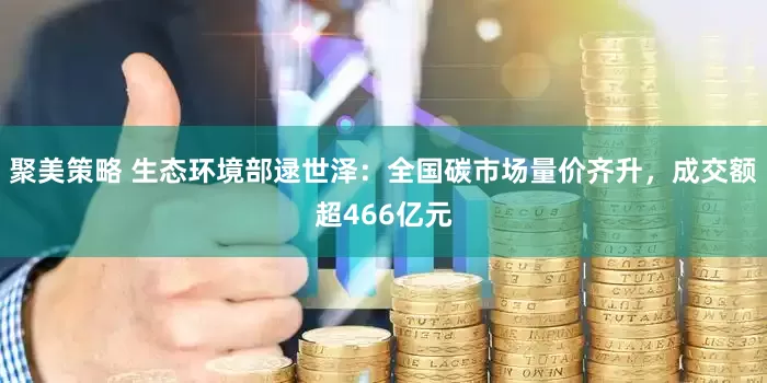 聚美策略 生态环境部逯世泽：全国碳市场量价齐升，成交额超466亿元