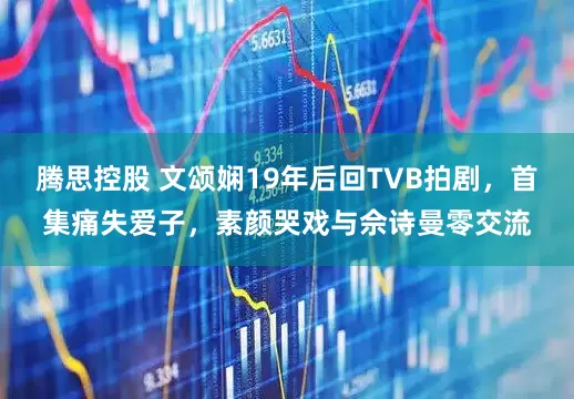 腾思控股 文颂娴19年后回TVB拍剧，首集痛失爱子，素颜哭戏与佘诗曼零交流
