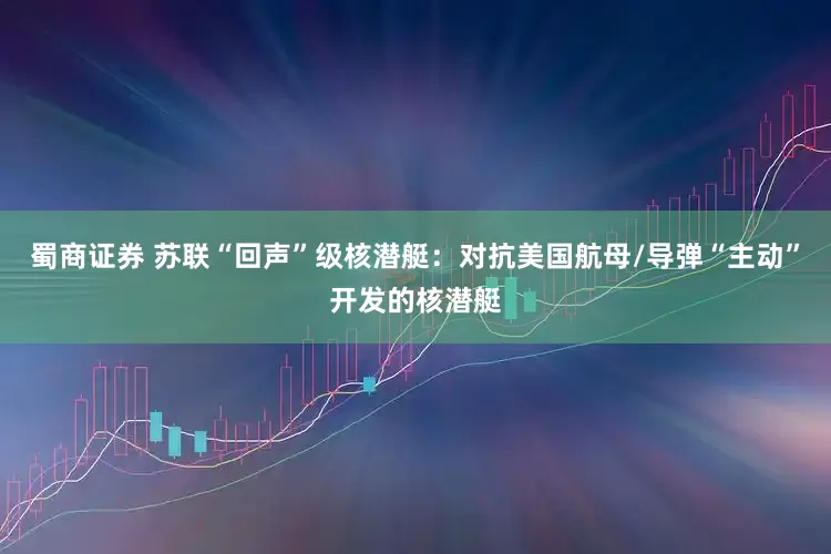 蜀商证券 苏联“回声”级核潜艇：对抗美国航母/导弹“主动”开发的核潜艇