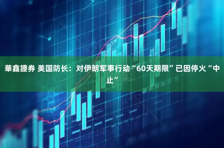 華鑫證券 美国防长：对伊朗军事行动“60天期限”已因停火“中止”