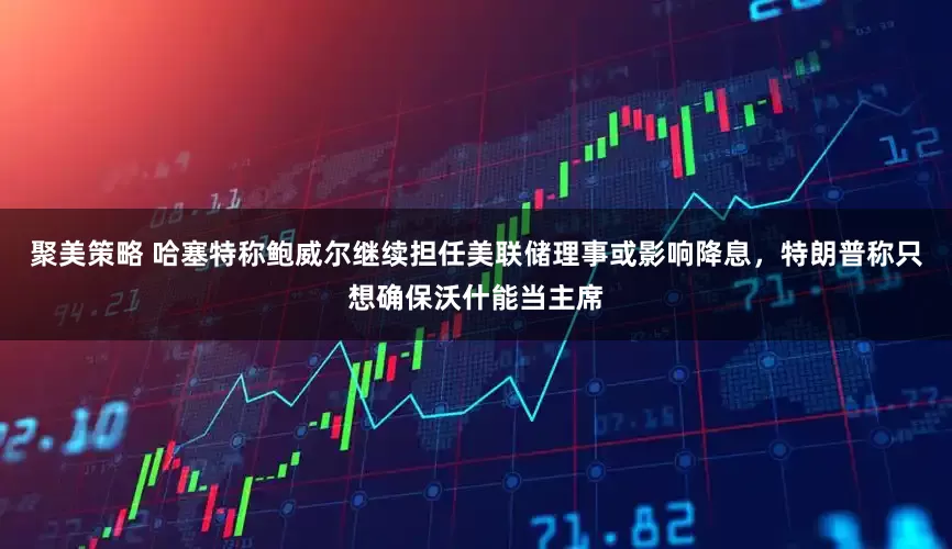 聚美策略 哈塞特称鲍威尔继续担任美联储理事或影响降息，特朗普称只想确保沃什能当主席